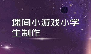 课间小游戏小学生制作（小学生创意课间游戏大全）