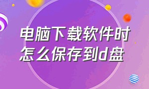 电脑下载软件时怎么保存到d盘