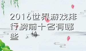 2016世界游戏排行榜前十名有哪些（游戏排行榜排名前十的是什么游戏）