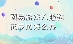 网易游戏人脸验证成功怎么办（网易游戏人脸识别不是本人怎么办）