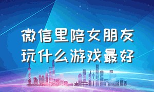 微信里陪女朋友玩什么游戏最好（和女生玩什么游戏好在微信里）