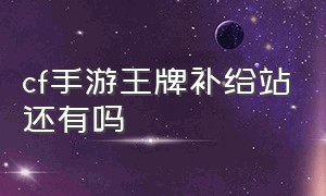 cf手游王牌补给站还有吗（cf手游王牌补给站多久一次）