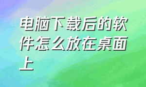 电脑下载后的软件怎么放在桌面上