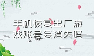 手机恢复出厂游戏账号会消失吗（手机恢复出厂游戏账号会消失吗知乎）