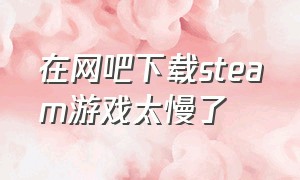 在网吧下载steam游戏太慢了