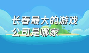 长春最大的游戏公司是哪家（武汉排名前十的游戏公司）