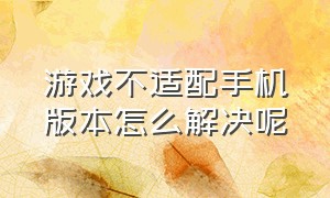 游戏不适配手机版本怎么解决呢（手机版本太高不兼容老游戏怎么办）