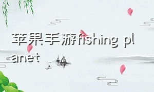 苹果手游fishing planet（fishingplanet手游ios怎么下载）