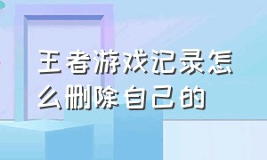 王者游戏记录怎么删除自己的