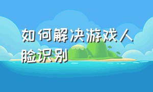 如何解决游戏人脸识别（如何解决游戏人脸识别不了）