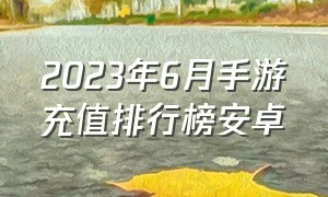 2023年6月手游充值排行榜安卓（手游排行榜2024前十名充值优惠）