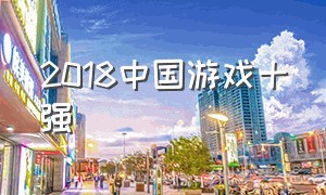 2018中国游戏十强（全国游戏排行榜前十名2024）