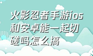 火影忍者手游ios和安卓能一起切磋吗怎么搞