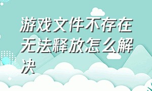 游戏文件不存在无法释放怎么解决