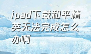 ipad下载和平精英无法完成怎么办啊（ipad下载和平精英不兼容怎么解决）