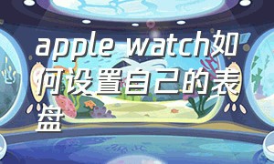 apple watch如何设置自己的表盘（apple watch 怎么快速切换表盘）