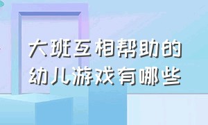 大班互相帮助的幼儿游戏有哪些（大班互相帮助的幼儿游戏有哪些呢）