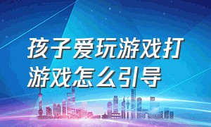 孩子爱玩游戏打游戏怎么引导