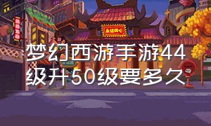 梦幻西游手游44级升50级要多久