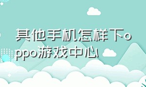 其他手机怎样下oppo游戏中心