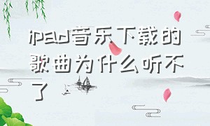 ipad音乐下载的歌曲为什么听不了