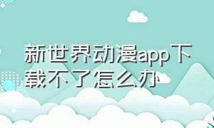 新世界动漫app下载不了怎么办（新世界动漫app下载）