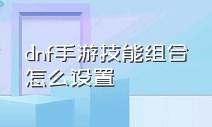 dnf手游技能组合怎么设置