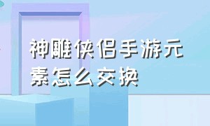 神雕侠侣手游元素怎么交换