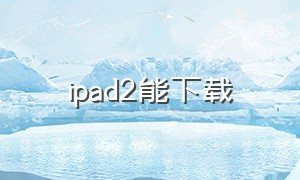 ipad2能下载（ipad2下载低版本应用）