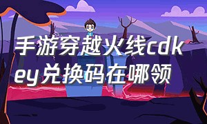 手游穿越火线cdkey兑换码在哪领