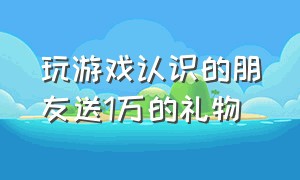 玩游戏认识的朋友送1万的礼物（玩游戏认识的朋友送1万的礼物合适吗）