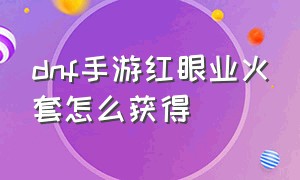 dnf手游红眼业火套怎么获得