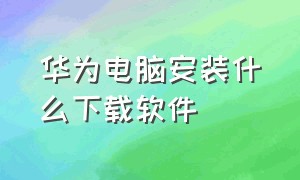 华为电脑安装什么下载软件（华为的电脑下载软件怎么安装）