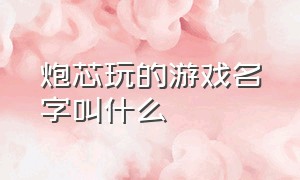 炮芯玩的游戏名字叫什么（炮芯 玩的游戏都叫什么名字）