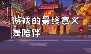 游戏的最终意义是陪伴（陪伴赋予了游戏的意义是什么）