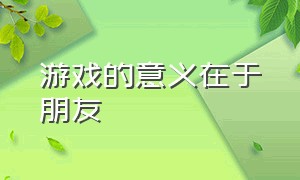 游戏的意义在于朋友（游戏的意义在于朋友关系吗）