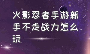 火影忍者手游新手不走战力怎么玩（火影忍者手游入坑怎么提战力）