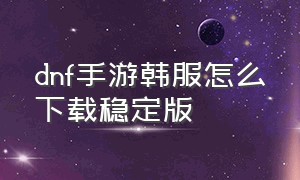 dnf手游韩服怎么下载稳定版（dnf手游韩服下载详细步骤）