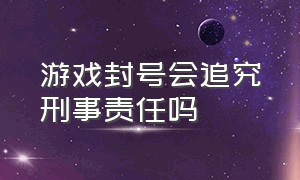 游戏封号会追究刑事责任吗（游戏封号会追究刑事责任吗知乎）