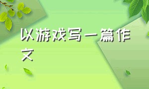 以游戏写一篇作文（以游戏为话题写一篇作文500字左右）