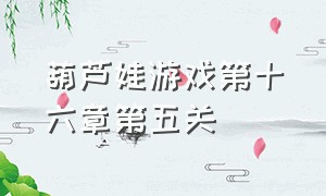 葫芦娃游戏第十六章第五关（葫芦娃游戏第16章第十关）