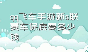 qq飞车手游新s联赛车保底要多少钱（qq飞车手游s联赛大概多少钱能出）