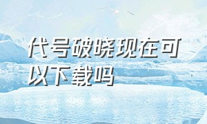 代号破晓现在可以下载吗（代号破晓官方正版下载）