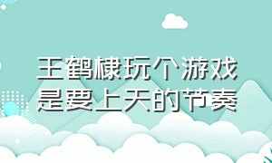 王鹤棣玩个游戏是要上天的节奏