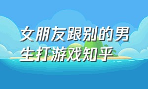 女朋友跟别的男生打游戏知乎