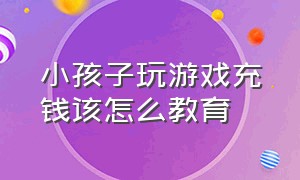 小孩子玩游戏充钱该怎么教育（孩子玩游戏用零花钱充钱怎么教育）