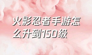 火影忍者手游怎么升到150级（火影忍者手游怎么快速升到50级）