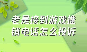 老是接到游戏推销电话怎么投诉（老是接到游戏推销电话怎么投诉举报）