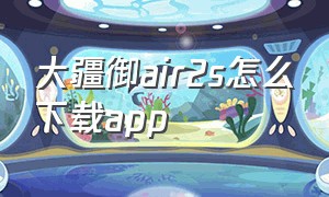 大疆御air2s怎么下载app（大疆御air2怎么下载原视频）