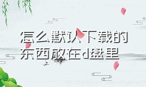 怎么默认下载的东西放在d盘里